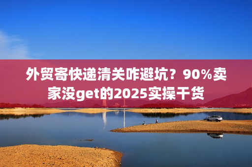 外贸寄快递清关咋避坑？90%卖家没get的2025实操干货
