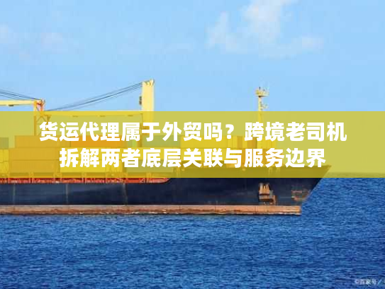 货运代理属于外贸吗？跨境老司机拆解两者底层关联与服务边界