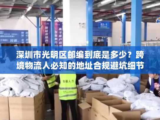 深圳市光明区邮编到底是多少？跨境物流人必知的地址合规避坑细节