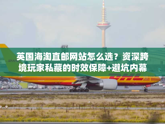 英国海淘直邮网站怎么选？资深跨境玩家私藏的时效保障+避坑内幕