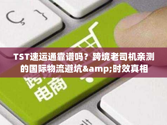 TST速运通靠谱吗？跨境老司机亲测的国际物流避坑&时效真相