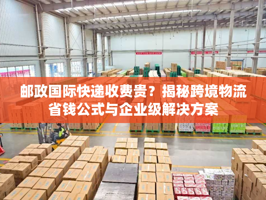 邮政国际快递收费贵？揭秘跨境物流省钱公式与企业级解决方案