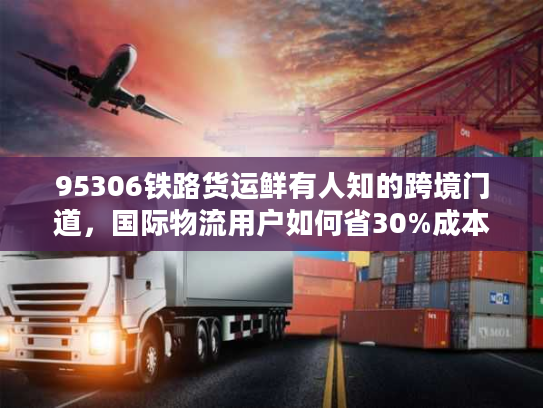 95306铁路货运鲜有人知的跨境门道，国际物流用户如何省30%成本+降90%货损