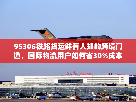 95306铁路货运鲜有人知的跨境门道，国际物流用户如何省30%成本+降90%货损