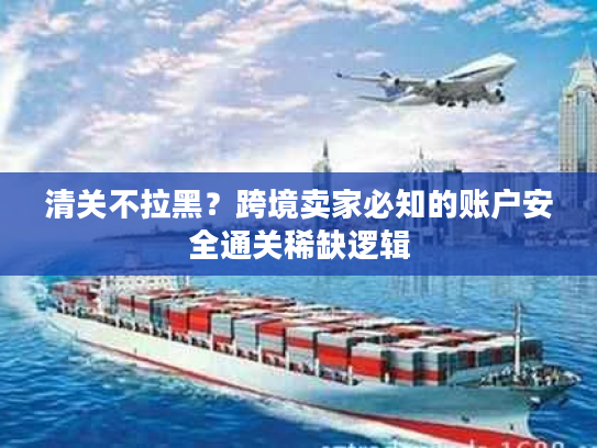 清关不拉黑？跨境卖家必知的账户安全通关稀缺逻辑