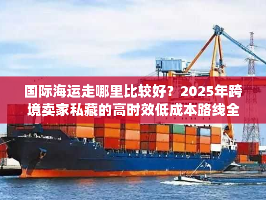 国际海运走哪里比较好？2025年跨境卖家私藏的高时效低成本路线全披露