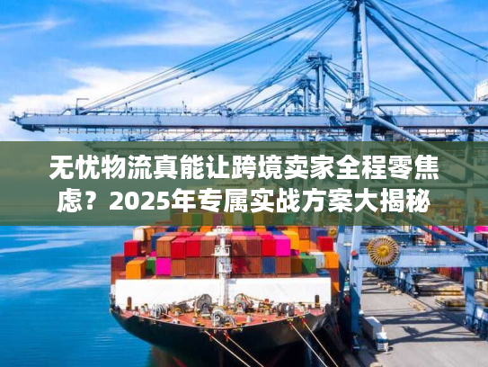 无忧物流真能让跨境卖家全程零焦虑?2025年专属实战方案大揭秘 无忧物流真能让跨境卖家全程零焦虑?2025年专属实战方案大揭秘