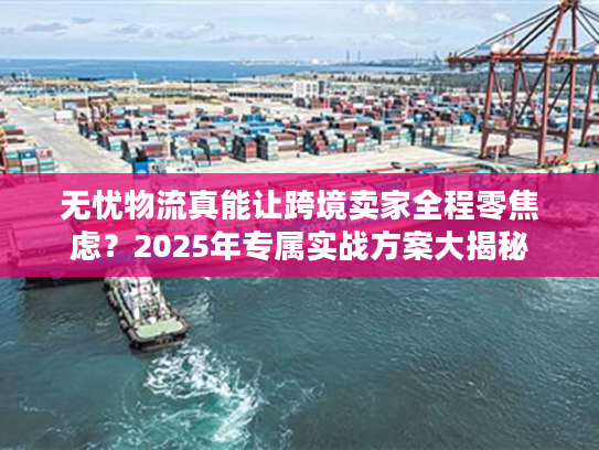 无忧物流真能让跨境卖家全程零焦虑？2025年专属实战方案大揭秘