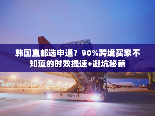 韩国直邮选申通？90%跨境买家不知道的时效提速+避坑秘籍