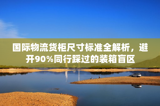 国际物流货柜尺寸标准全解析，避开90%同行踩过的装箱盲区