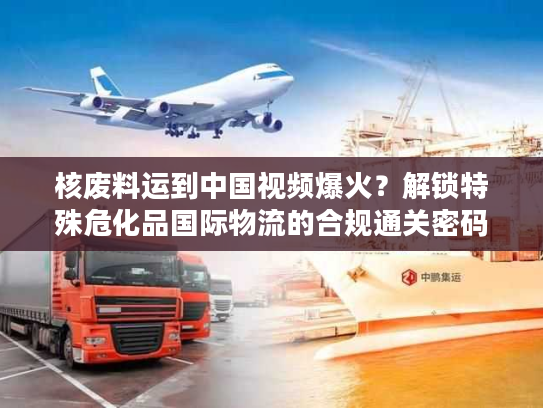 核废料运到中国视频爆火？解锁特殊危化品国际物流的合规通关密码