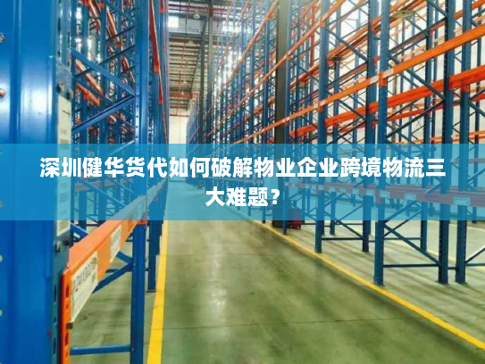 深圳健华货代如何破解物业企业跨境物流三大难题？