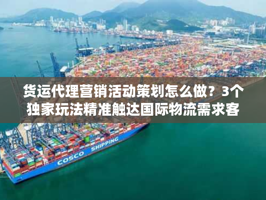 货运代理营销活动策划怎么做？3个独家玩法精准触达国际物流需求客户
