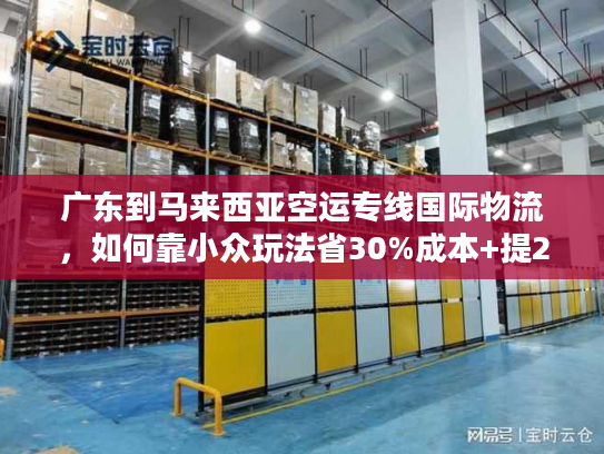 广东到马来西亚空运专线国际物流，如何靠小众玩法省30%成本+提2天时效？