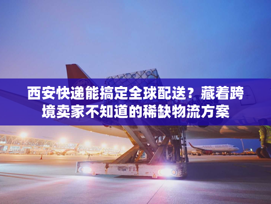 西安快递能搞定全球配送？藏着跨境卖家不知道的稀缺物流方案