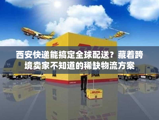 西安快递能搞定全球配送？藏着跨境卖家不知道的稀缺物流方案
