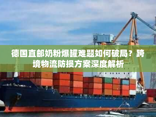 德国直邮奶粉爆罐难题如何破局？跨境物流防损方案深度解析