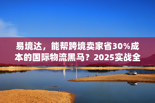易境达，能帮跨境卖家省30%成本的国际物流黑马？2025实战全拆解