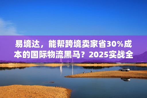 易境达，能帮跨境卖家省30%成本的国际物流黑马？2025实战全拆解