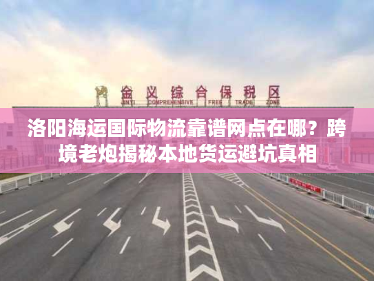 洛阳海运国际物流靠谱网点在哪？跨境老炮揭秘本地货运避坑真相