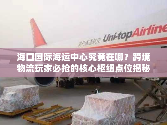 海口国际海运中心究竟在哪？跨境物流玩家必抢的核心枢纽点位揭秘