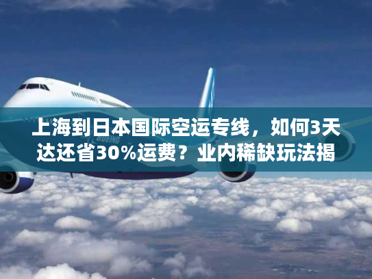 上海到日本国际空运专线，如何3天达还省30%运费？业内稀缺玩法揭秘