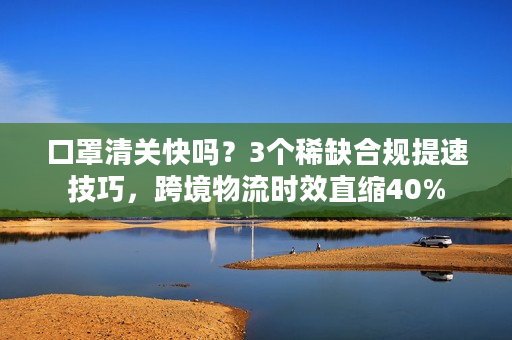 口罩清关快吗？3个稀缺合规提速技巧，跨境物流时效直缩40%