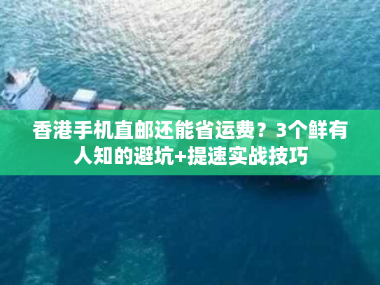 香港手机直邮还能省运费？3个鲜有人知的避坑+提速实战技巧