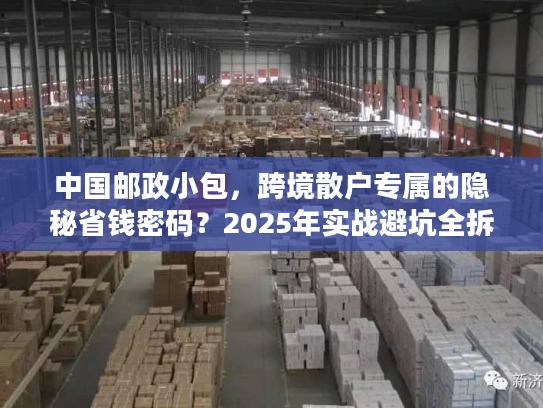 中国邮政小包，跨境散户专属的隐秘省钱密码？2025年实战避坑全拆解