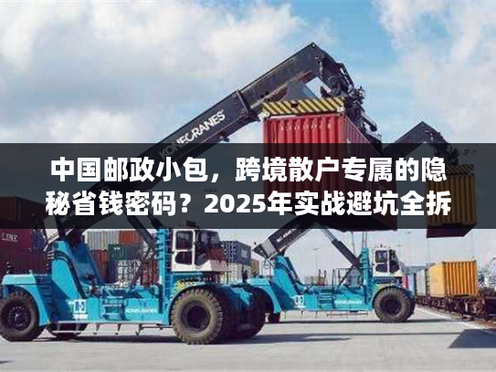 中国邮政小包，跨境散户专属的隐秘省钱密码？2025年实战避坑全拆解