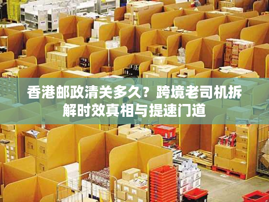 香港邮政清关多久？跨境老司机拆解时效真相与提速门道