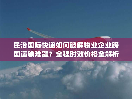 民治国际快递如何破解物业企业跨国运输难题？全程时效价格全解析