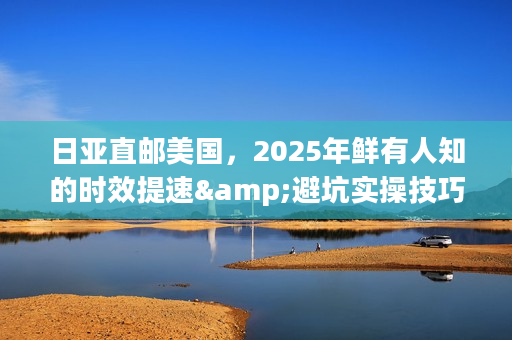 日亚直邮美国，2025年鲜有人知的时效提速&避坑实操技巧