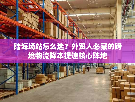 陆海场站怎么选？外贸人必藏的跨境物流降本提速核心阵地