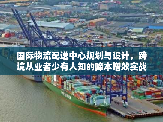 国际物流配送中心规划与设计，跨境从业者少有人知的降本增效实战框架