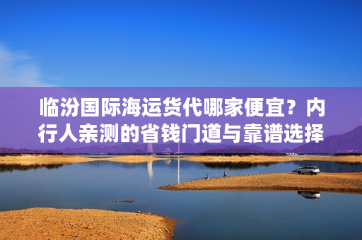 临汾国际海运货代哪家便宜？内行人亲测的省钱门道与靠谱选择