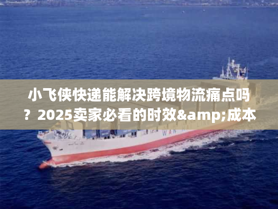 小飞侠快递能解决跨境物流痛点吗？2025卖家必看的时效&成本优化方案