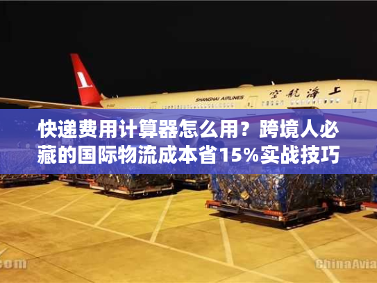 快递费用计算器怎么用？跨境人必藏的国际物流成本省15%实战技巧