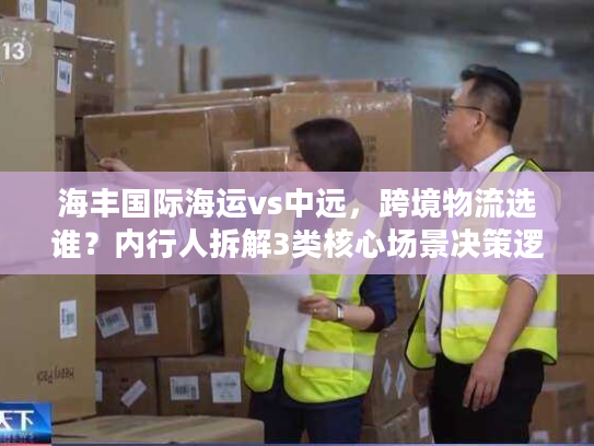 海丰国际海运vs中远，跨境物流选谁？内行人拆解3类核心场景决策逻辑