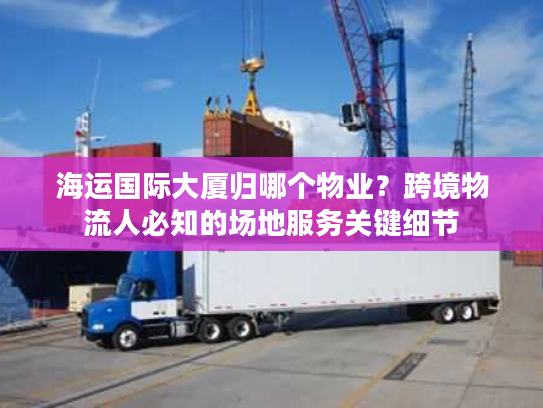 海运国际大厦归哪个物业？跨境物流人必知的场地服务关键细节