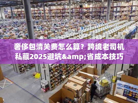 奢侈包清关费怎么算？跨境老司机私藏2025避坑&省成本技巧