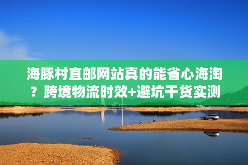 海豚村直邮网站真的能省心海淘?跨境物流时效+避坑干货实测 海豚村直邮网站真的能省心海淘?跨境物流时效+避坑干货实测