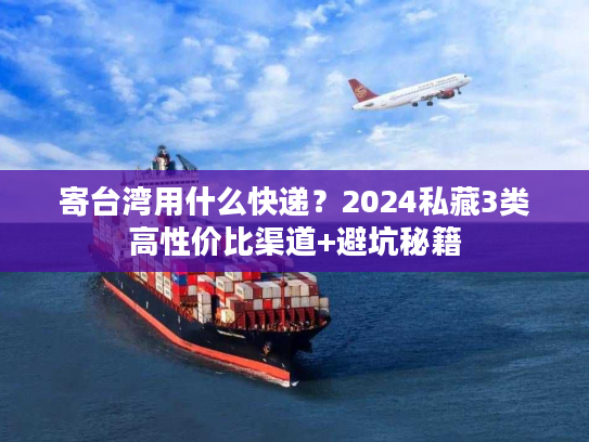 寄台湾用什么快递？2024私藏3类高性价比渠道+避坑秘籍