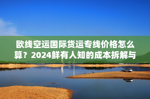 欧线空运国际货运专线价格怎么算？2024鲜有人知的成本拆解与议价技巧