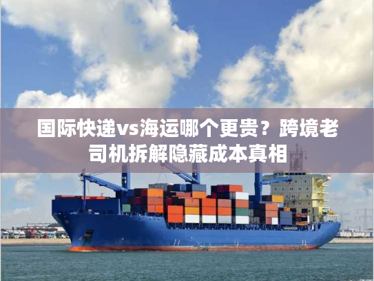 国际快递vs海运哪个更贵？跨境老司机拆解隐藏成本真相