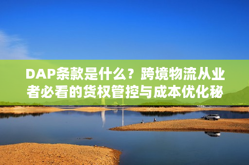 DAP条款是什么？跨境物流从业者必看的货权管控与成本优化秘籍