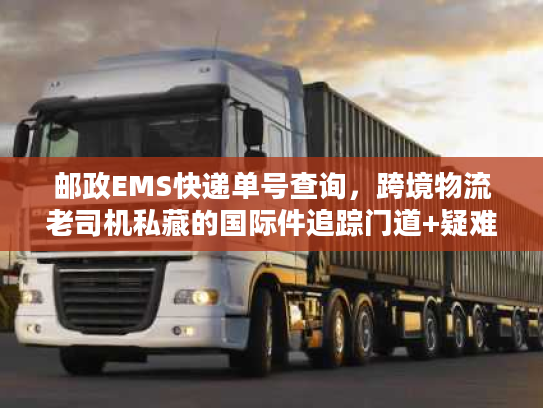邮政EMS快递单号查询，跨境物流老司机私藏的国际件追踪门道+疑难速解