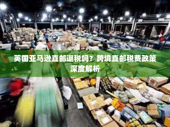 英国亚马逊直邮退税吗？跨境直邮税费政策深度解析