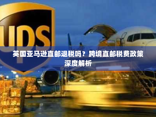 英国亚马逊直邮退税吗？跨境直邮税费政策深度解析