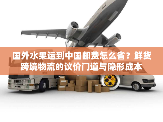 国外水果运到中国邮费怎么省？鲜货跨境物流的议价门道与隐形成本